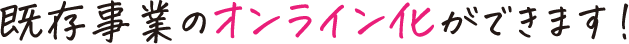 既存事業のオンライン化ができます！