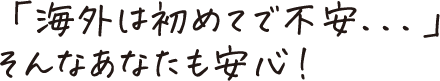 「海外は初めてで不安...」そんなあなたも安心！